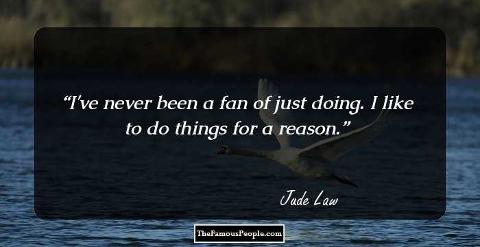 I've never been a fan of just doing. I like to do things for a reason.