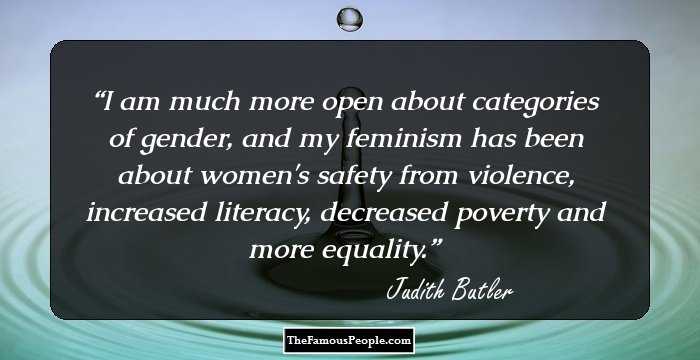 I am much more open about categories of gender, and my feminism has been about women's safety from violence, increased literacy, decreased poverty and more equality.