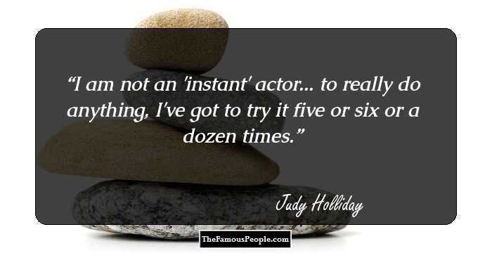 I am not an 'instant' actor... to really do anything, I've got to try it five or six or a dozen times.
