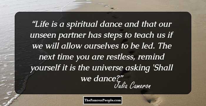 Life is a spiritual dance and that our unseen partner has steps to teach us if we will allow ourselves to be led. The next time you are restless, remind yourself it is the universe asking 'Shall we dance?