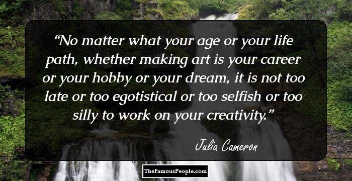 No matter what your age or your life path, whether making art is your career or your hobby or your dream, it is not too late or too egotistical or too selfish or too silly to work on your creativity.