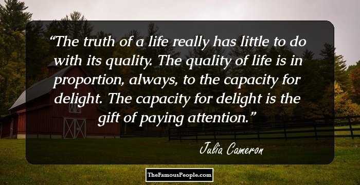 The truth of a life really has little to do with its quality. The quality of life is in proportion, always, to the capacity for delight. The capacity for delight is the gift of paying attention.