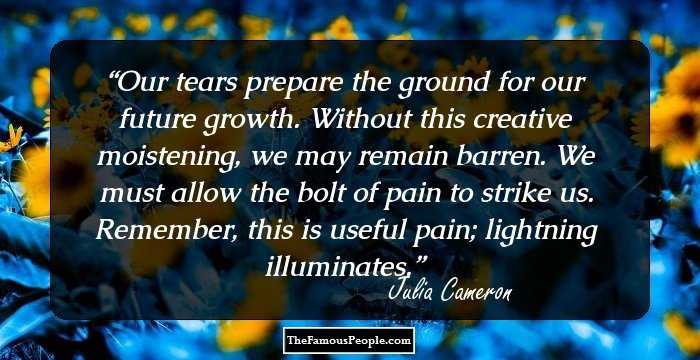 Our tears prepare the ground for our future growth. Without this creative moistening, we may remain barren. We must allow the bolt of pain to strike us. Remember, this is useful pain; lightning illuminates.