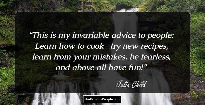 This is my invariable advice to people: Learn how to cook- try new recipes, learn from your mistakes, be fearless, and above all have fun!