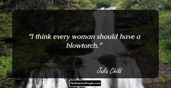 I think every woman should have a blowtorch.