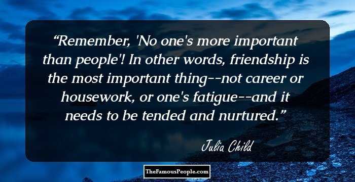 Remember, 'No one's more important than people'! In other words, friendship is the most important thing--not career or housework, or one's fatigue--and it needs to be tended and nurtured.