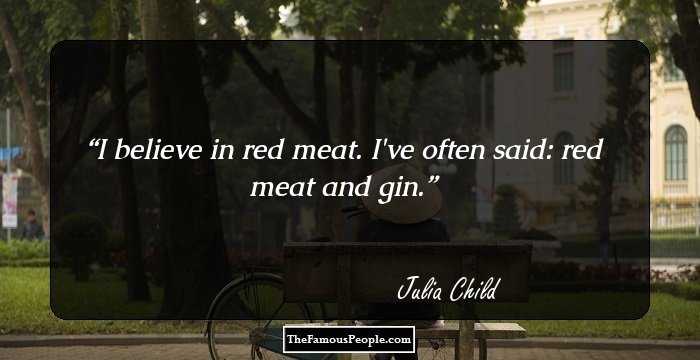 I believe in red meat. I've often said: red meat and gin.