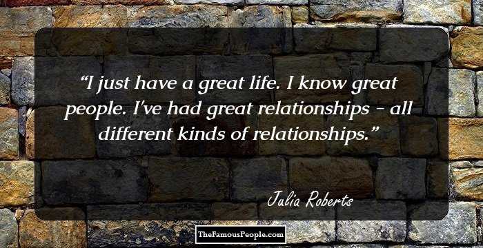 I just have a great life. I know great people. I've had great relationships - all different kinds of relationships.