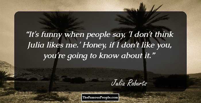 It's funny when people say, 'I don't think Julia likes me.' Honey, if I don't like you, you're going to know about it.