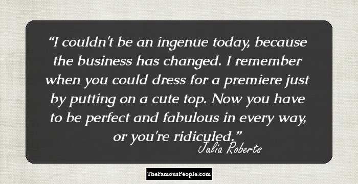 I couldn't be an ingenue today, because the business has changed. I remember when you could dress for a premiere just by putting on a cute top. Now you have to be perfect and fabulous in every way, or you're ridiculed.