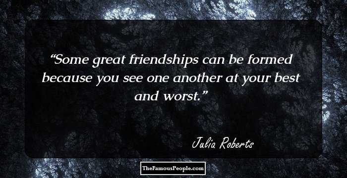 Some great friendships can be formed because you see one another at your best and worst.