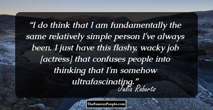 I do think that I am fundamentally the same relatively simple person I've always been. I just have this flashy, wacky job [actress] that confuses people into thinking that I'm somehow ultrafascinating.