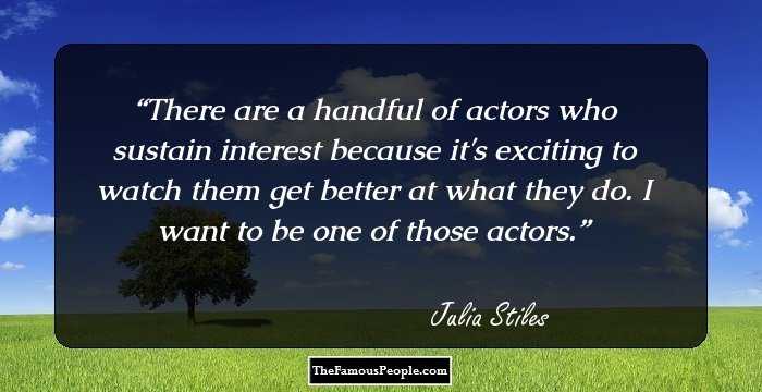 There are a handful of actors who sustain interest because it's exciting to watch them get better at what they do. I want to be one of those actors.