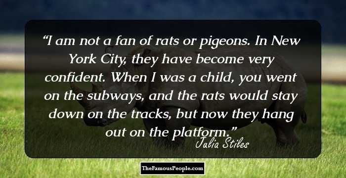 I am not a fan of rats or pigeons. In New York City, they have become very confident. When I was a child, you went on the subways, and the rats would stay down on the tracks, but now they hang out on the platform.