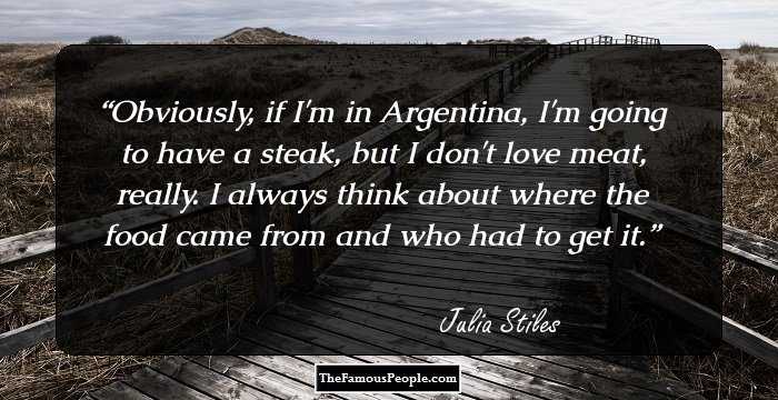 Obviously, if I'm in Argentina, I'm going to have a steak, but I don't love meat, really. I always think about where the food came from and who had to get it.