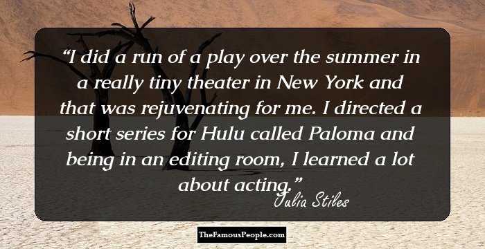 I did a run of a play over the summer in a really tiny theater in New York and that was rejuvenating for me. I directed a short series for Hulu called Paloma and being in an editing room, I learned a lot about acting.