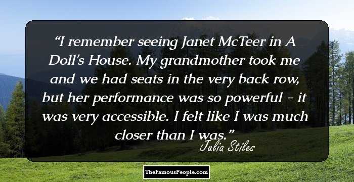 I remember seeing Janet McTeer in A Doll's House. My grandmother took me and we had seats in the very back row, but her performance was so powerful - it was very accessible. I felt like I was much closer than I was.