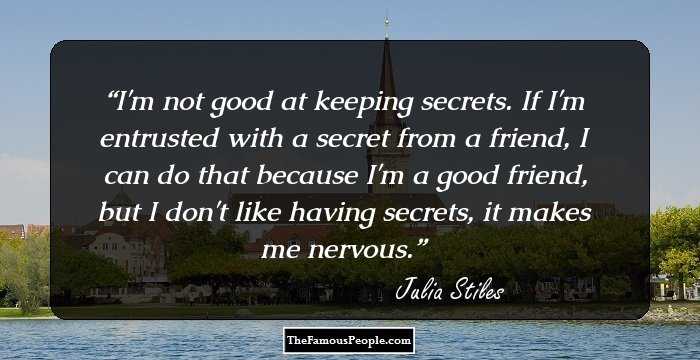 I'm not good at keeping secrets. If I'm entrusted with a secret from a friend, I can do that because I'm a good friend, but I don't like having secrets, it makes me nervous.