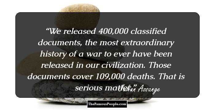 We released 400,000 classified documents, the most extraordinary history of a war to ever have been released in our civilization. Those documents cover 109,000 deaths. That is serious matter.