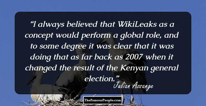 I always believed that WikiLeaks as a concept would perform a global role, and to some degree it was clear that it was doing that as far back as 2007 when it changed the result of the Kenyan general election.
