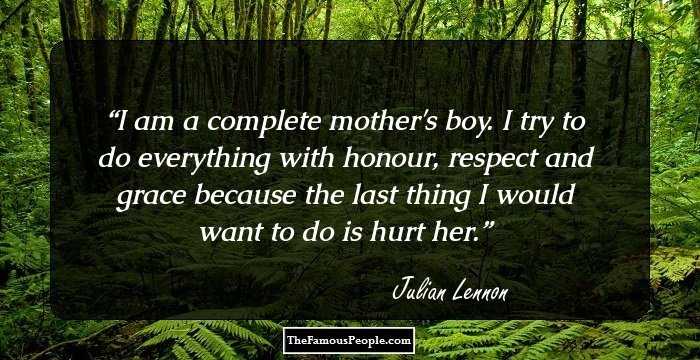 I am a complete mother's boy. I try to do everything with honour, respect and grace because the last thing I would want to do is hurt her.