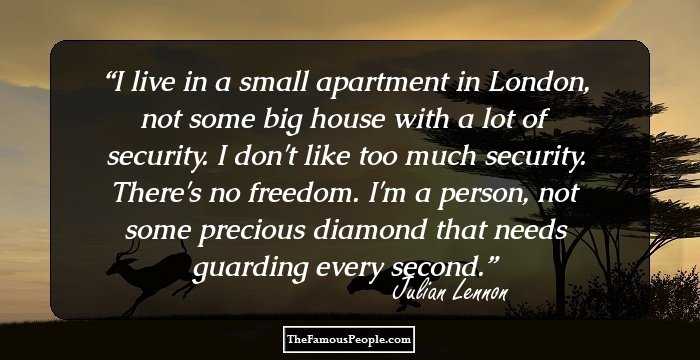 I live in a small apartment in London, not some big house with a lot of security. I don't like too much security. There's no freedom. I'm a person, not some precious diamond that needs guarding every second.