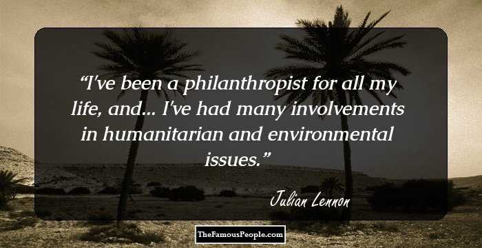 I've been a philanthropist for all my life, and... I've had many involvements in humanitarian and environmental issues.