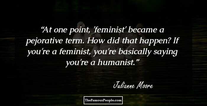 At one point, 'feminist' became a pejorative term. How did that happen? If you're a feminist, you're basically saying you're a humanist.