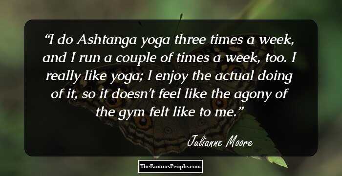 I do Ashtanga yoga three times a week, and I run a couple of times a week, too. I really like yoga; I enjoy the actual doing of it, so it doesn't feel like the agony of the gym felt like to me.