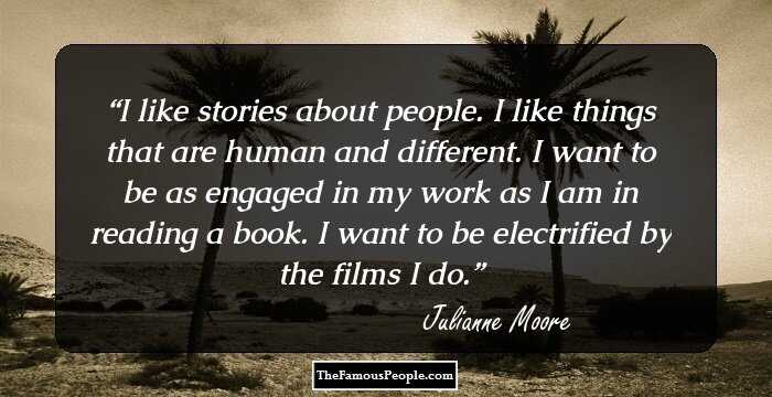 I like stories about people. I like things that are human and different. I want to be as engaged in my work as I am in reading a book. I want to be electrified by the films I do.