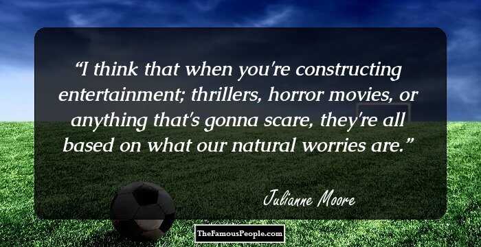 I think that when you're constructing entertainment; thrillers, horror movies, or anything that's gonna scare, they're all based on what our natural worries are.