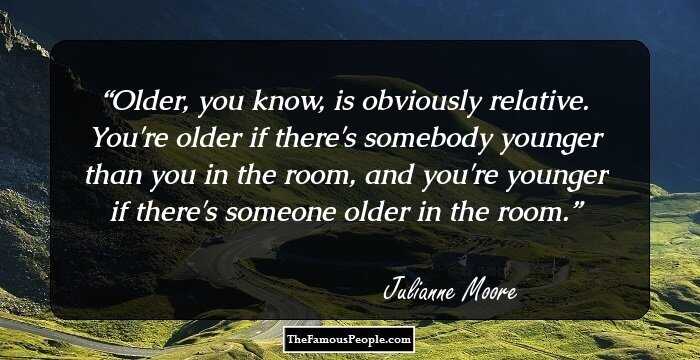 Older, you know, is obviously relative. You're older if there's somebody younger than you in the room, and you're younger if there's someone older in the room.