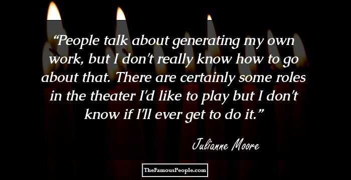 People talk about generating my own work, but I don't really know how to go about that. There are certainly some roles in the theater I'd like to play but I don't know if I'll ever get to do it.