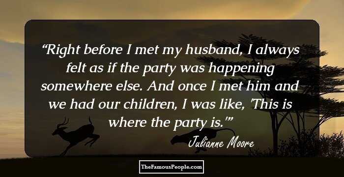 Right before I met my husband, I always felt as if the party was happening somewhere else. And once I met him and we had our children, I was like, 'This is where the party is.'