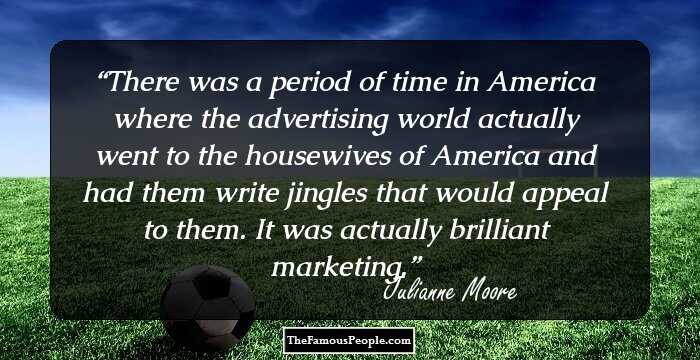 There was a period of time in America where the advertising world actually went to the housewives of America and had them write jingles that would appeal to them. It was actually brilliant marketing.