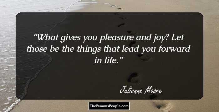 What gives you pleasure and joy? Let those be the things that lead you forward in life.