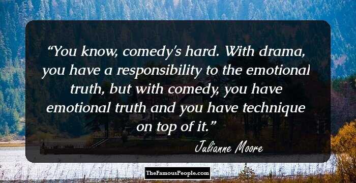 You know, comedy's hard. With drama, you have a responsibility to the emotional truth, but with comedy, you have emotional truth and you have technique on top of it.