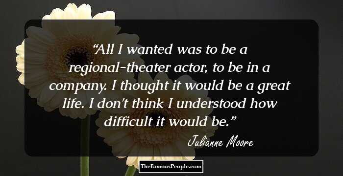 All I wanted was to be a regional-theater actor, to be in a company. I thought it would be a great life. I don't think I understood how difficult it would be.