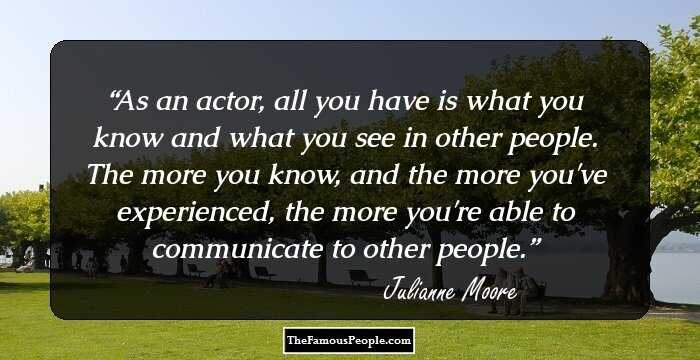As an actor, all you have is what you know and what you see in other people. The more you know, and the more you've experienced, the more you're able to communicate to other people.