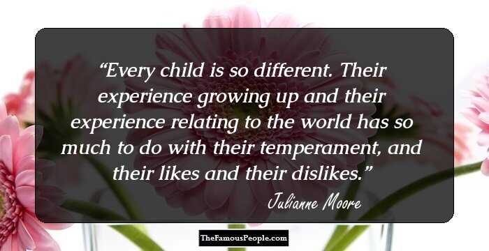 Every child is so different. Their experience growing up and their experience relating to the world has so much to do with their temperament, and their likes and their dislikes.