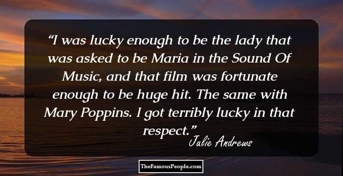 I was lucky enough to be the lady that was asked to be Maria in the Sound Of Music, and that film was fortunate enough to be huge hit. The same with Mary Poppins. I got terribly lucky in that respect.