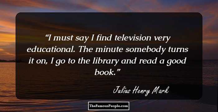 I must say I find television very educational. The minute somebody turns it on, I go to the library and read a good book.
