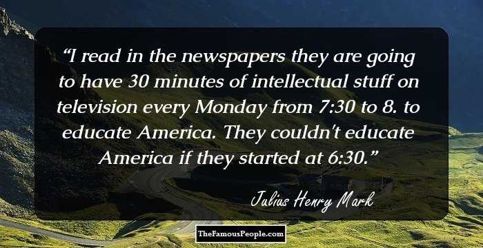 I read in the newspapers they are going to have 30 minutes of intellectual stuff on television every Monday from 7:30 to 8. to educate America. They couldn't educate America if they started at 6:30.