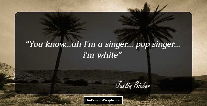 You know...uh
 I'm a singer...
 pop singer...
 i'm white