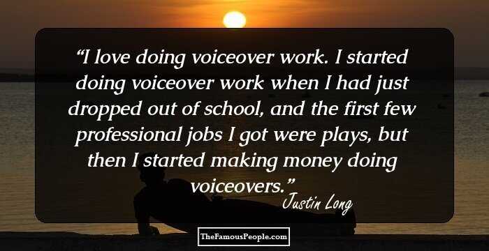 I love doing voiceover work. I started doing voiceover work when I had just dropped out of school, and the first few professional jobs I got were plays, but then I started making money doing voiceovers.