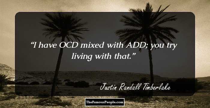 I have OCD mixed with ADD; you try living with that.