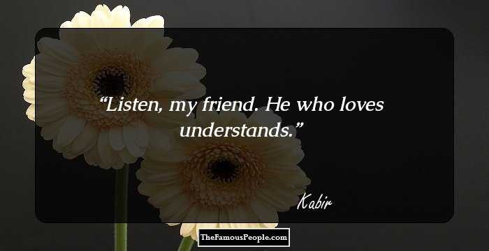 Listen, my friend. He who loves understands.