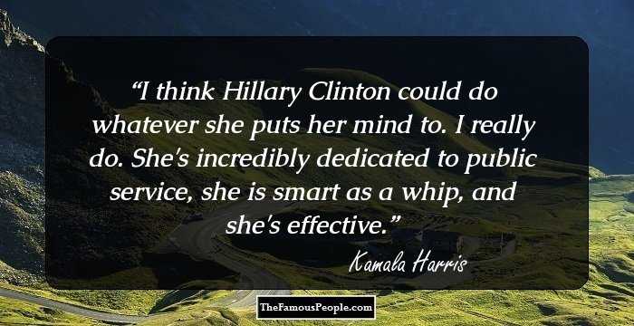 I think Hillary Clinton could do whatever she puts her mind to. I really do. She's incredibly dedicated to public service, she is smart as a whip, and she's effective.