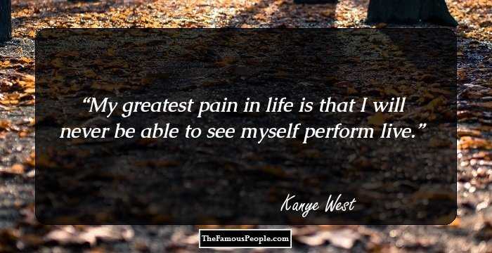 My greatest pain in life is that I will never be able to see myself perform live.