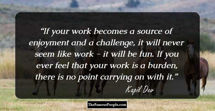 If your work becomes a source of enjoyment and a challenge, it will never seem like work - it will be fun. If you ever feel that your work is a burden, there is no point carrying on with it.